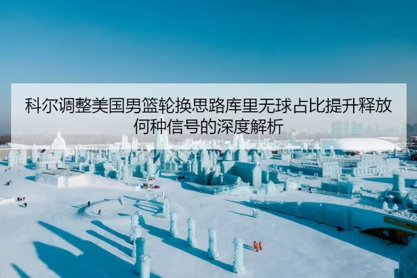 科尔调整美国男篮轮换思路库里无球占比提升释放何种信号的深度解析