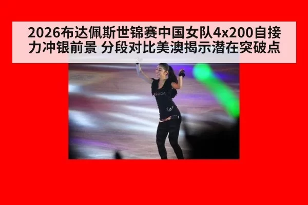 2026布达佩斯世锦赛中国女队4x200自接力冲银前景 分段对比美澳揭示潜在突破点
