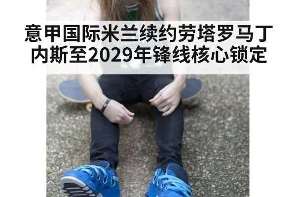 意甲国际米兰续约劳塔罗马丁内斯至2029年锋线核心锁定