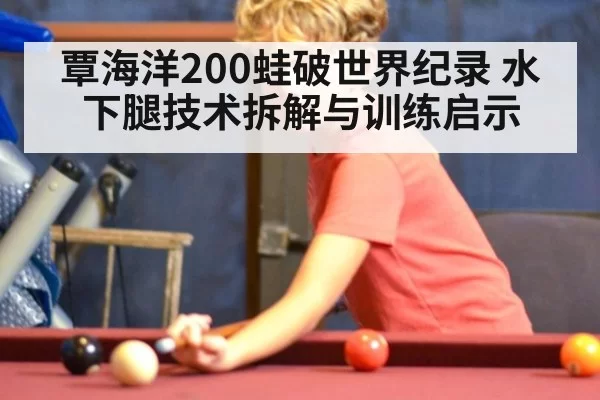 覃海洋200蛙破世界纪录 水下腿技术拆解与训练启示