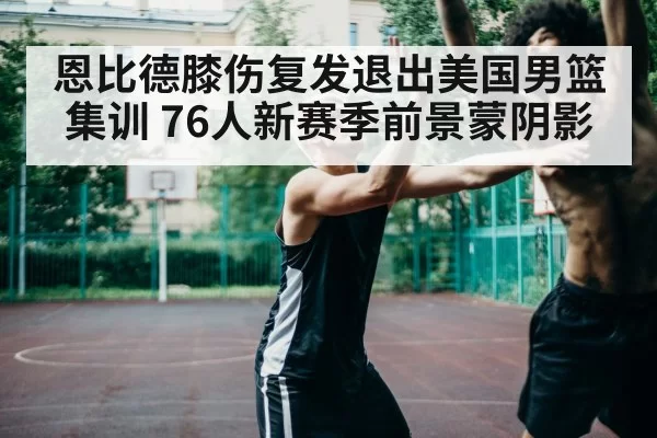 恩比德膝伤复发退出美国男篮集训 76人新赛季前景蒙阴影