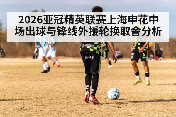 2026亚冠精英联赛上海申花中场出球与锋线外援轮换取舍分析